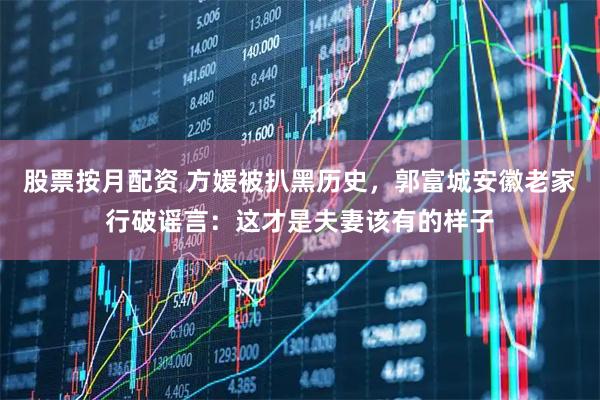 股票按月配资 方媛被扒黑历史，郭富城安徽老家行破谣言：这才是夫妻该有的样子