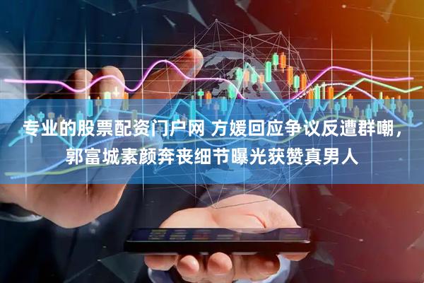 专业的股票配资门户网 方媛回应争议反遭群嘲，郭富城素颜奔丧细节曝光获赞真男人