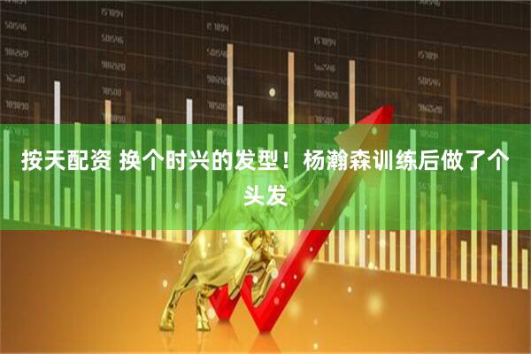 按天配资 换个时兴的发型！杨瀚森训练后做了个头发