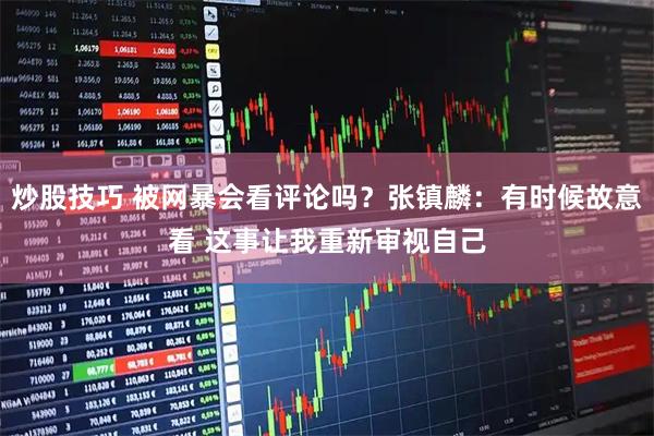 炒股技巧 被网暴会看评论吗？张镇麟：有时候故意看 这事让我重新审视自己
