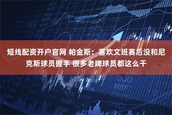 短线配资开户官网 帕金斯：喜欢文班赛后没和尼克斯球员握手 很多老牌球员都这么干