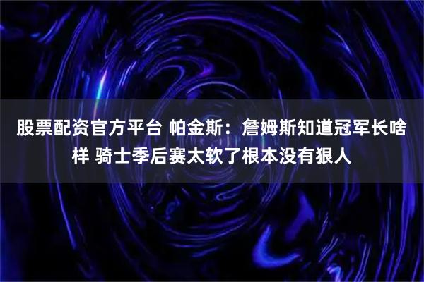 股票配资官方平台 帕金斯：詹姆斯知道冠军长啥样 骑士季后赛太软了根本没有狠人