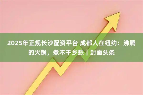 2025年正规长沙配资平台 成都人在纽约：沸腾的火锅，煮不干乡愁｜封面头条