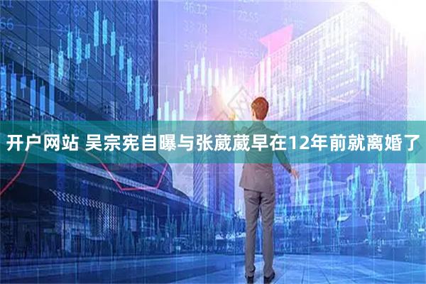 开户网站 吴宗宪自曝与张葳葳早在12年前就离婚了