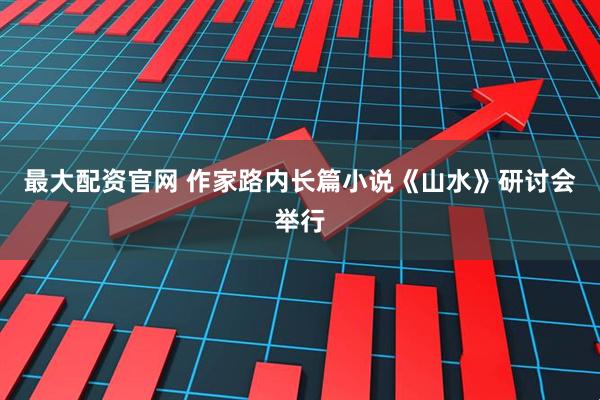 最大配资官网 作家路内长篇小说《山水》研讨会举行